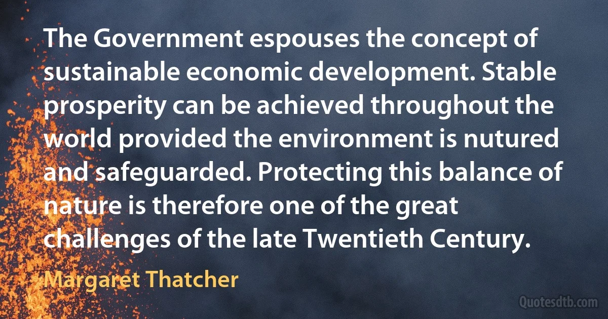 The Government espouses the concept of sustainable economic development. Stable prosperity can be achieved throughout the world provided the environment is nutured and safeguarded. Protecting this balance of nature is therefore one of the great challenges of the late Twentieth Century. (Margaret Thatcher)