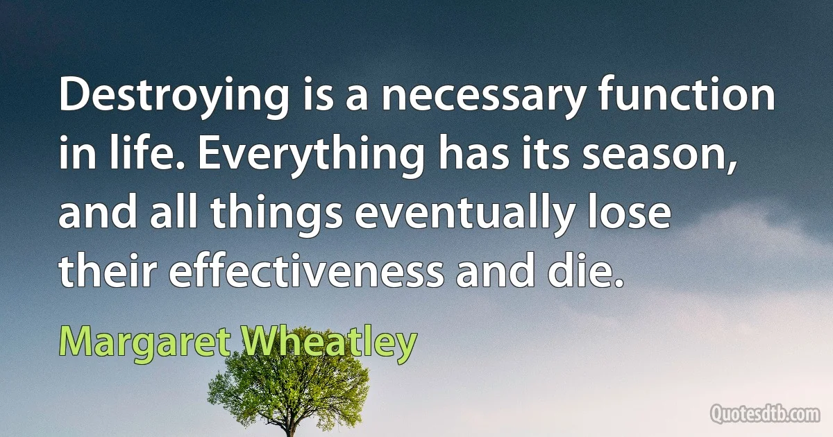 Destroying is a necessary function in life. Everything has its season, and all things eventually lose their effectiveness and die. (Margaret Wheatley)