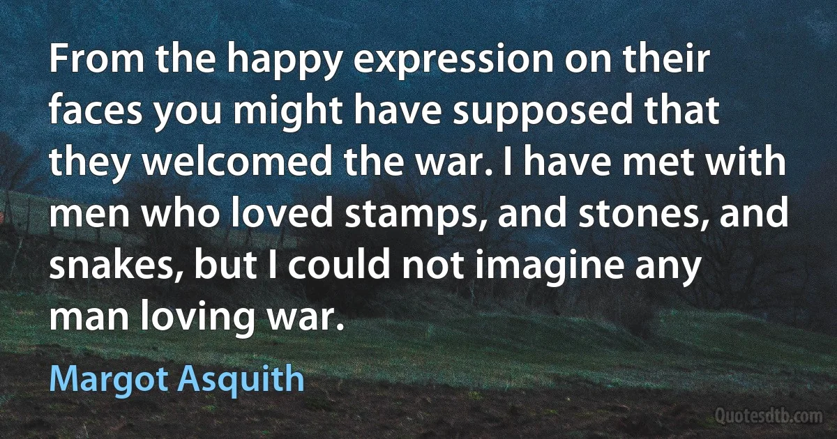 From the happy expression on their faces you might have supposed that they welcomed the war. I have met with men who loved stamps, and stones, and snakes, but I could not imagine any man loving war. (Margot Asquith)