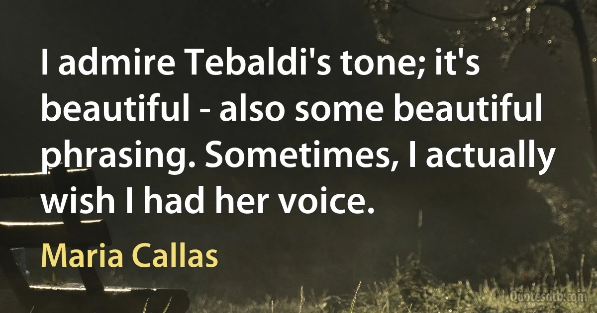 I admire Tebaldi's tone; it's beautiful - also some beautiful phrasing. Sometimes, I actually wish I had her voice. (Maria Callas)