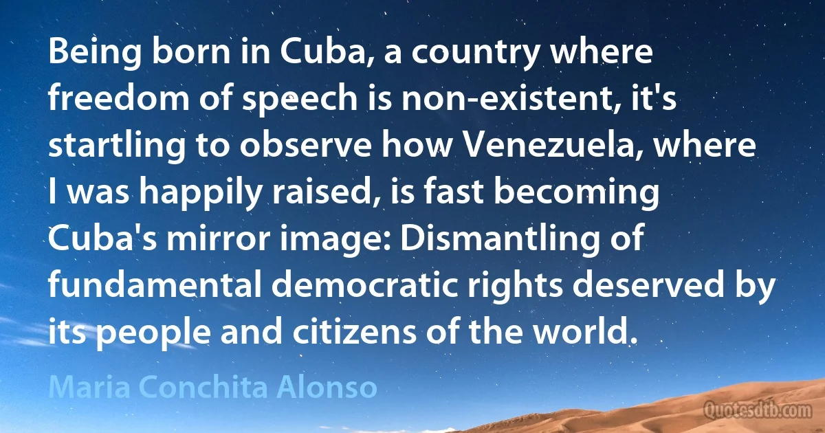 Being born in Cuba, a country where freedom of speech is non-existent, it's startling to observe how Venezuela, where I was happily raised, is fast becoming Cuba's mirror image: Dismantling of fundamental democratic rights deserved by its people and citizens of the world. (Maria Conchita Alonso)