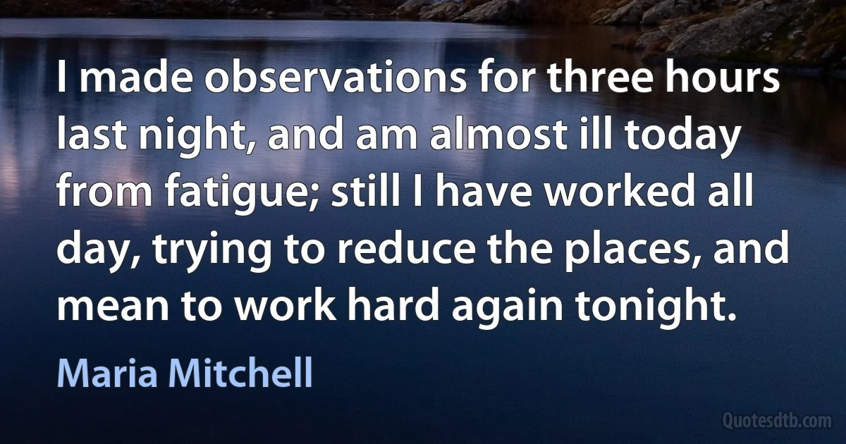 I made observations for three hours last night, and am almost ill today from fatigue; still I have worked all day, trying to reduce the places, and mean to work hard again tonight. (Maria Mitchell)