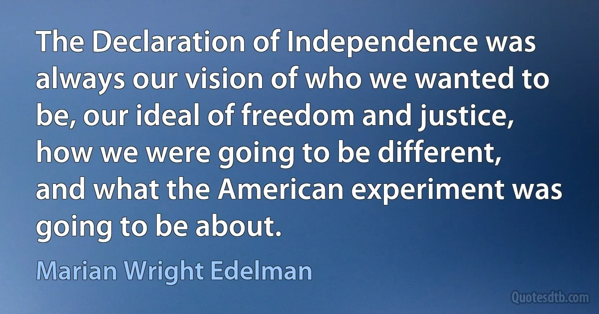 The Declaration of Independence was always our vision of who we wanted to be, our ideal of freedom and justice, how we were going to be different, and what the American experiment was going to be about. (Marian Wright Edelman)