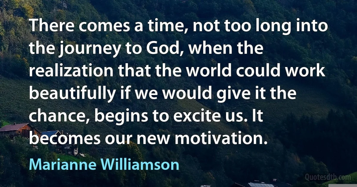 There comes a time, not too long into the journey to God, when the realization that the world could work beautifully if we would give it the chance, begins to excite us. It becomes our new motivation. (Marianne Williamson)