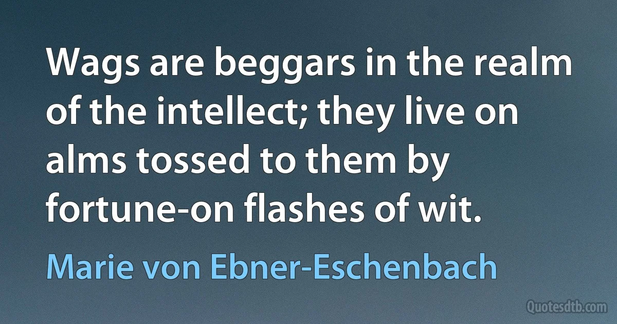 Wags are beggars in the realm of the intellect; they live on alms tossed to them by fortune-on flashes of wit. (Marie von Ebner-Eschenbach)