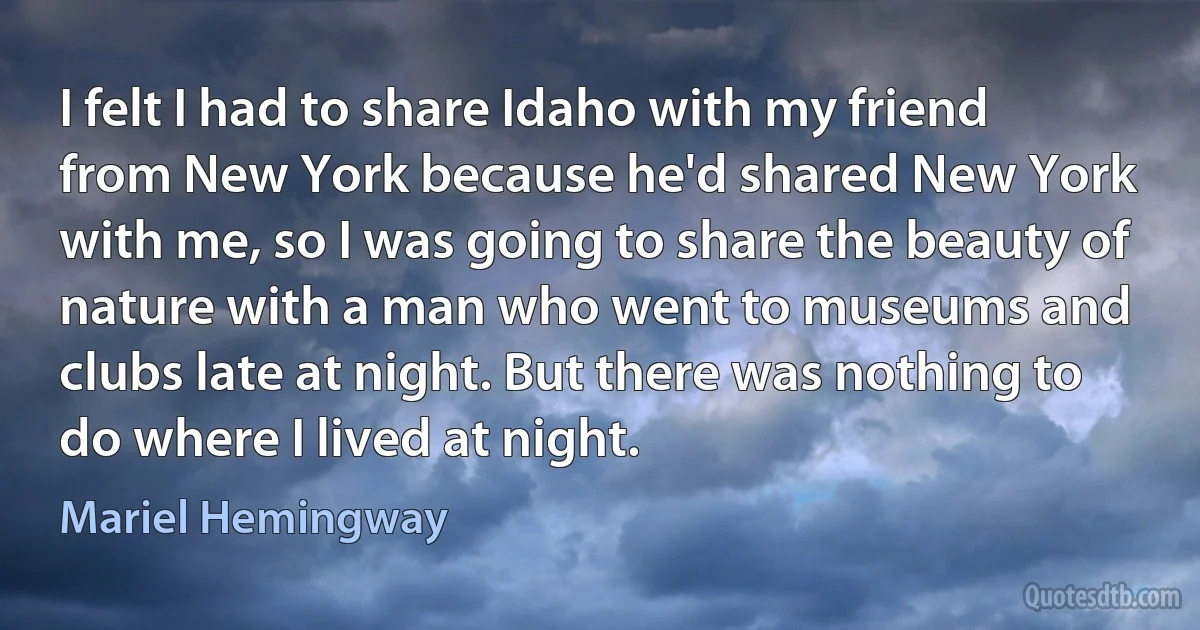 I felt I had to share Idaho with my friend from New York because he'd shared New York with me, so I was going to share the beauty of nature with a man who went to museums and clubs late at night. But there was nothing to do where I lived at night. (Mariel Hemingway)