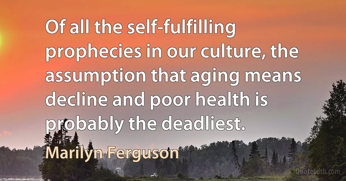 Of all the self-fulfilling prophecies in our culture, the assumption that aging means decline and poor health is probably the deadliest. (Marilyn Ferguson)