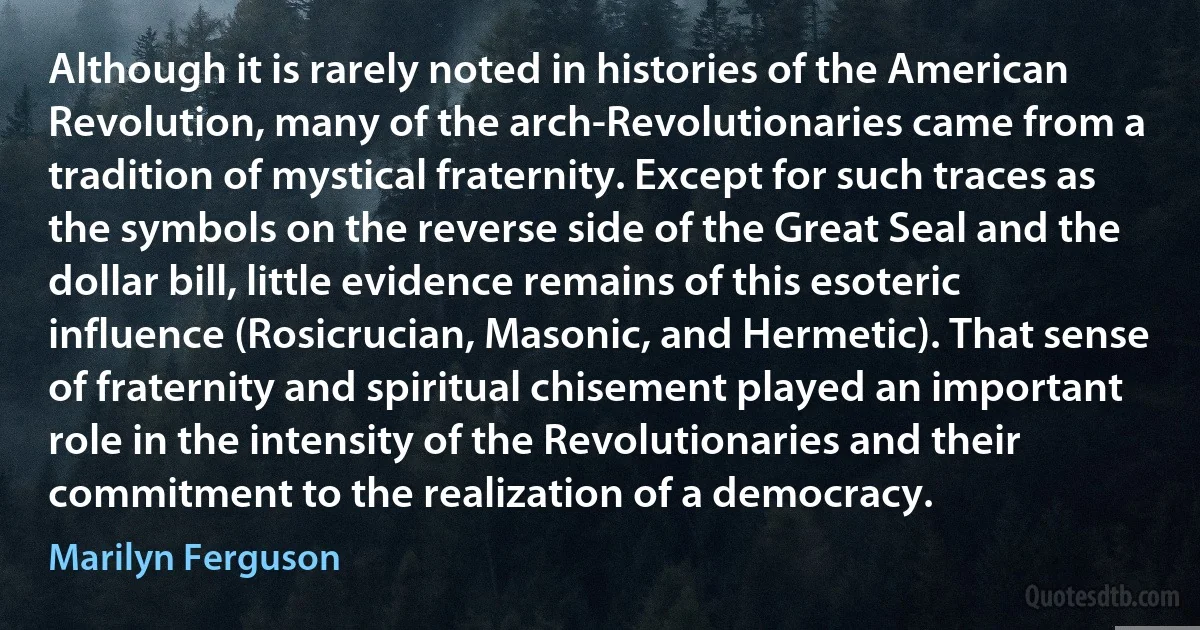 Although it is rarely noted in histories of the American Revolution, many of the arch-Revolutionaries came from a tradition of mystical fraternity. Except for such traces as the symbols on the reverse side of the Great Seal and the dollar bill, little evidence remains of this esoteric influence (Rosicrucian, Masonic, and Hermetic). That sense of fraternity and spiritual chisement played an important role in the intensity of the Revolutionaries and their commitment to the realization of a democracy. (Marilyn Ferguson)