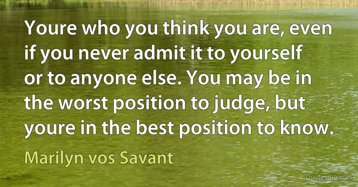 Youre who you think you are, even if you never admit it to yourself or to anyone else. You may be in the worst position to judge, but youre in the best position to know. (Marilyn vos Savant)