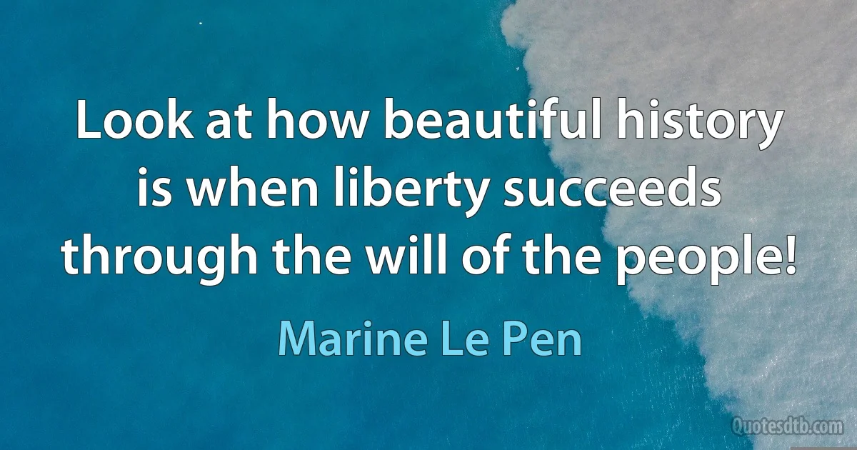 Look at how beautiful history is when liberty succeeds through the will of the people! (Marine Le Pen)