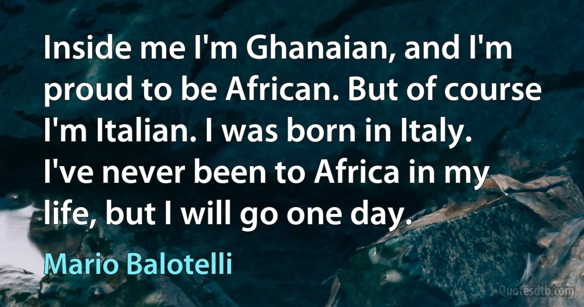 Inside me I'm Ghanaian, and I'm proud to be African. But of course I'm Italian. I was born in Italy. I've never been to Africa in my life, but I will go one day. (Mario Balotelli)