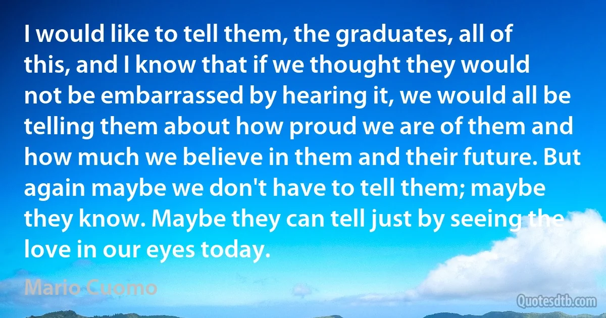 I would like to tell them, the graduates, all of this, and I know that if we thought they would not be embarrassed by hearing it, we would all be telling them about how proud we are of them and how much we believe in them and their future. But again maybe we don't have to tell them; maybe they know. Maybe they can tell just by seeing the love in our eyes today. (Mario Cuomo)