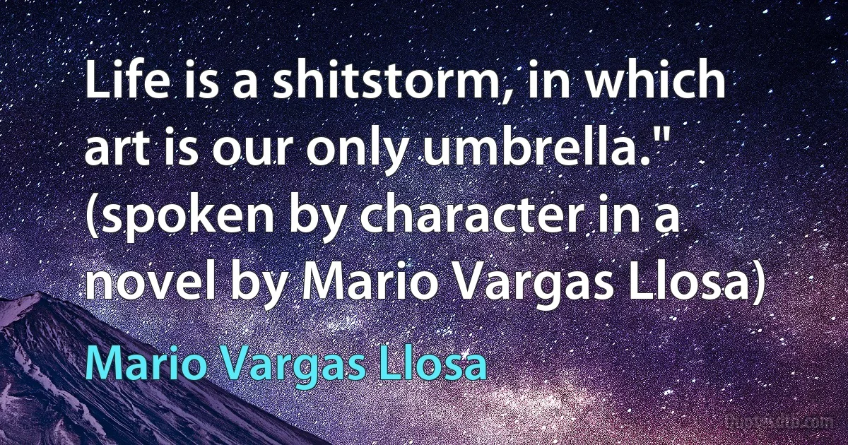 Life is a shitstorm, in which art is our only umbrella."
(spoken by character in a novel by Mario Vargas Llosa) (Mario Vargas Llosa)