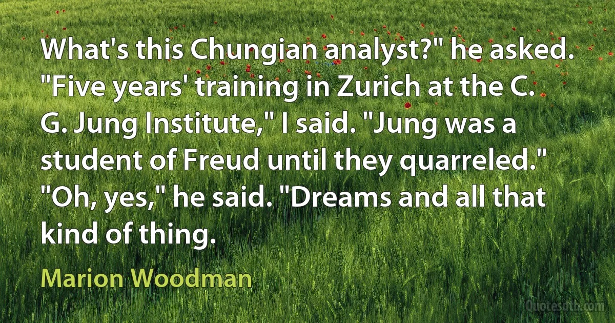 What's this Chungian analyst?" he asked.
"Five years' training in Zurich at the C. G. Jung Institute," I said. "Jung was a student of Freud until they quarreled."
"Oh, yes," he said. "Dreams and all that kind of thing. (Marion Woodman)