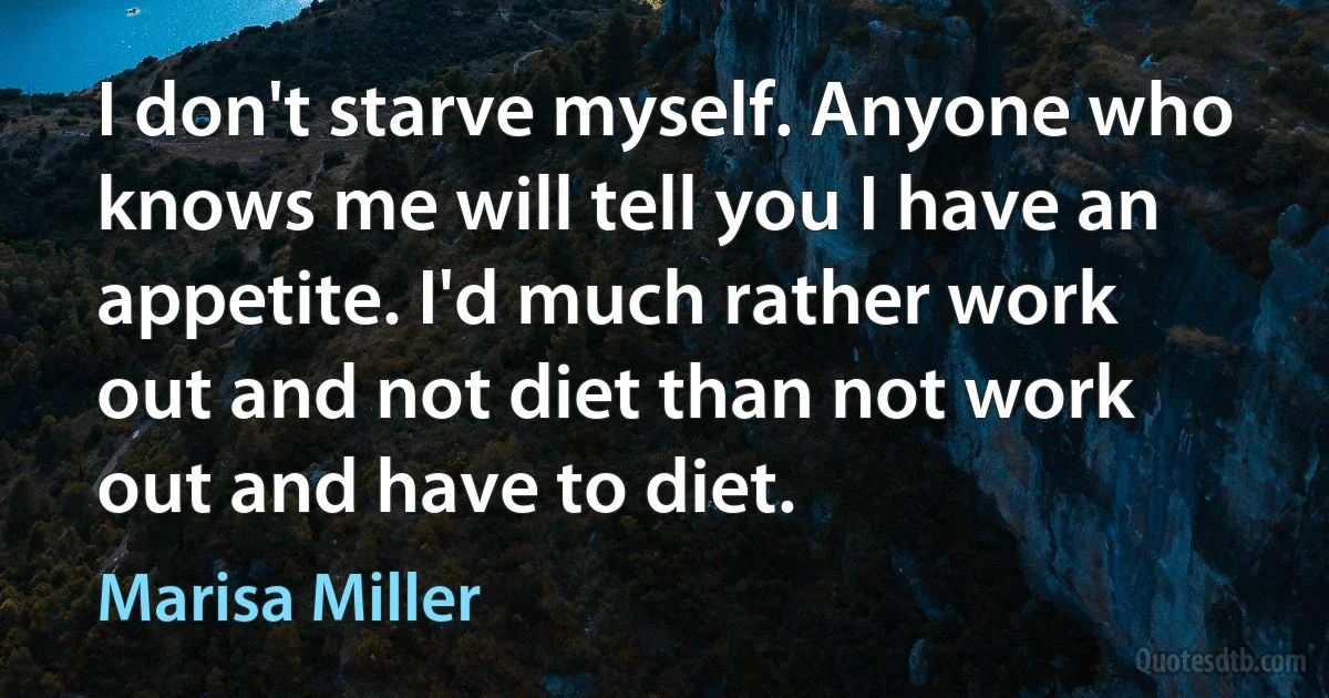 I don't starve myself. Anyone who knows me will tell you I have an appetite. I'd much rather work out and not diet than not work out and have to diet. (Marisa Miller)