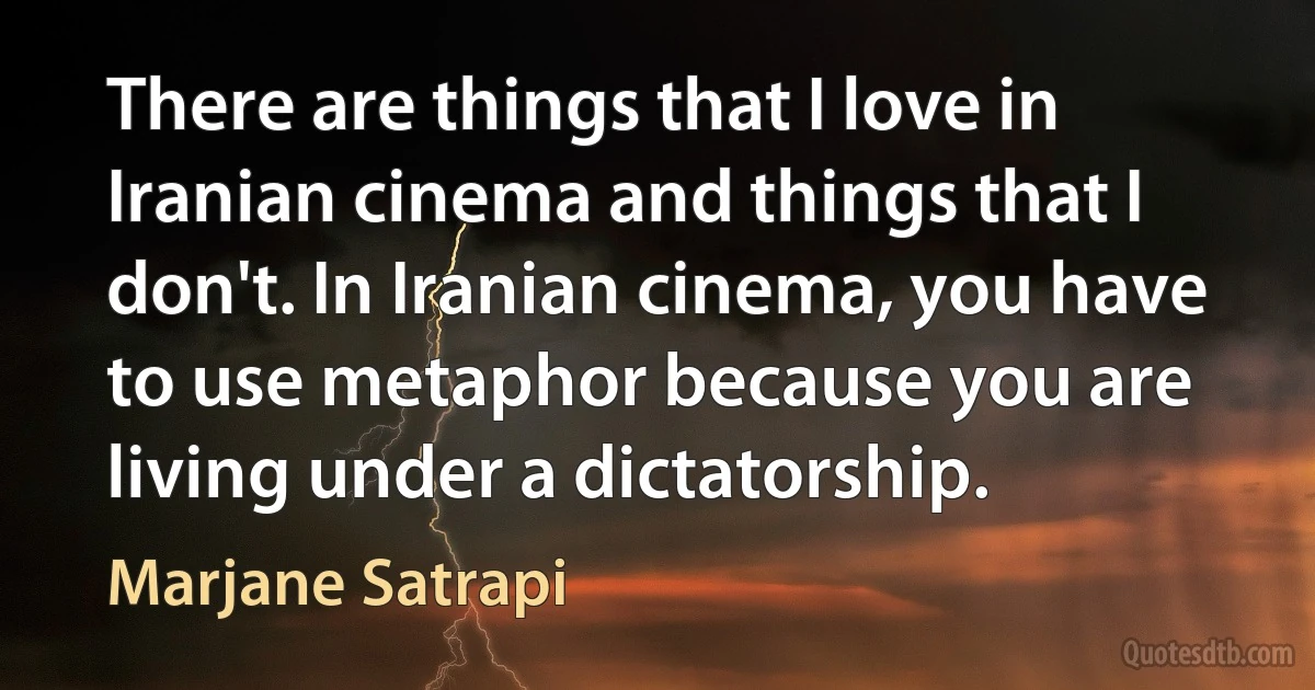 There are things that I love in Iranian cinema and things that I don't. In Iranian cinema, you have to use metaphor because you are living under a dictatorship. (Marjane Satrapi)