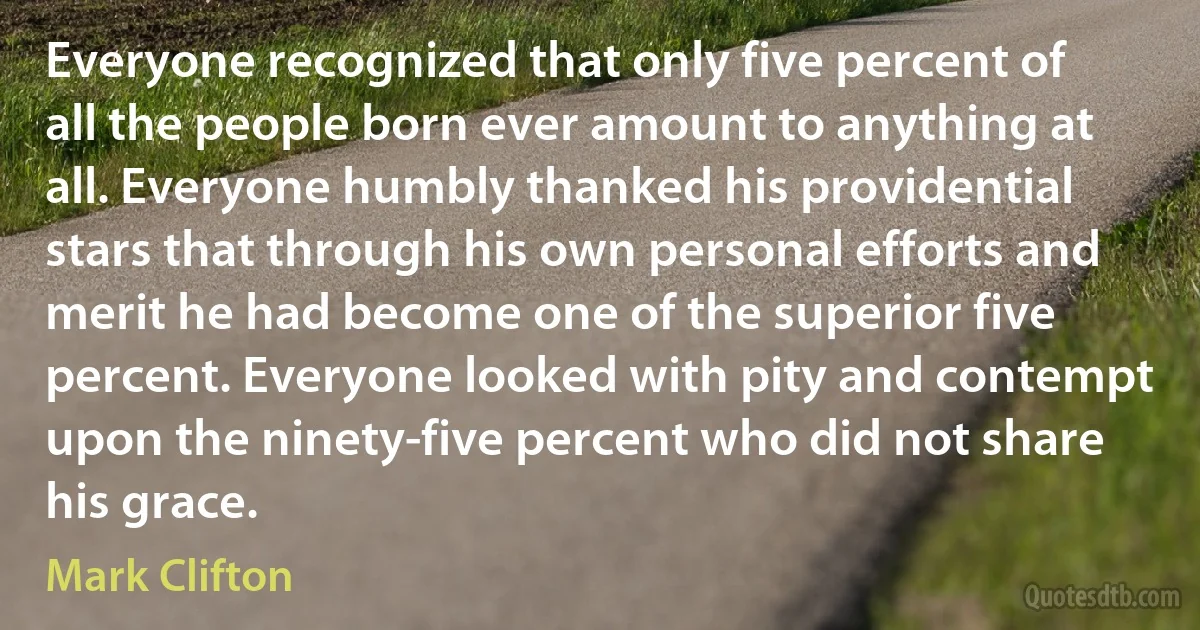 Everyone recognized that only five percent of all the people born ever amount to anything at all. Everyone humbly thanked his providential stars that through his own personal efforts and merit he had become one of the superior five percent. Everyone looked with pity and contempt upon the ninety-five percent who did not share his grace. (Mark Clifton)