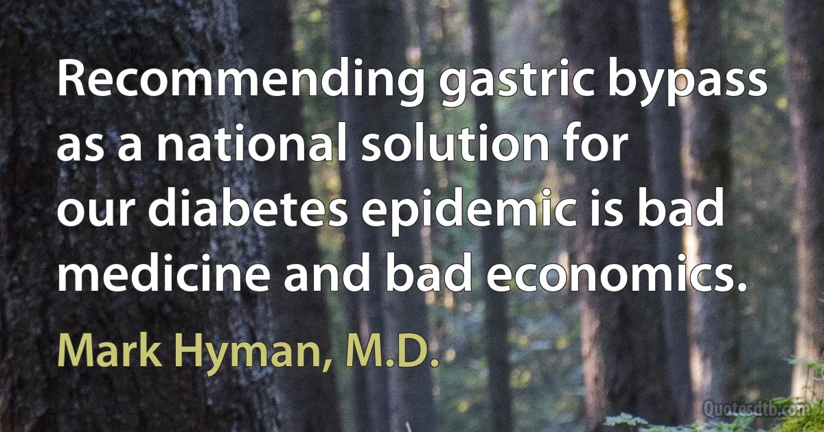 Recommending gastric bypass as a national solution for our diabetes epidemic is bad medicine and bad economics. (Mark Hyman, M.D.)