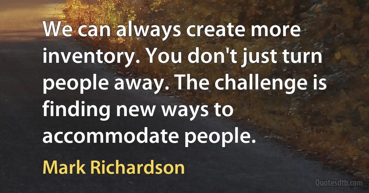 We can always create more inventory. You don't just turn people away. The challenge is finding new ways to accommodate people. (Mark Richardson)