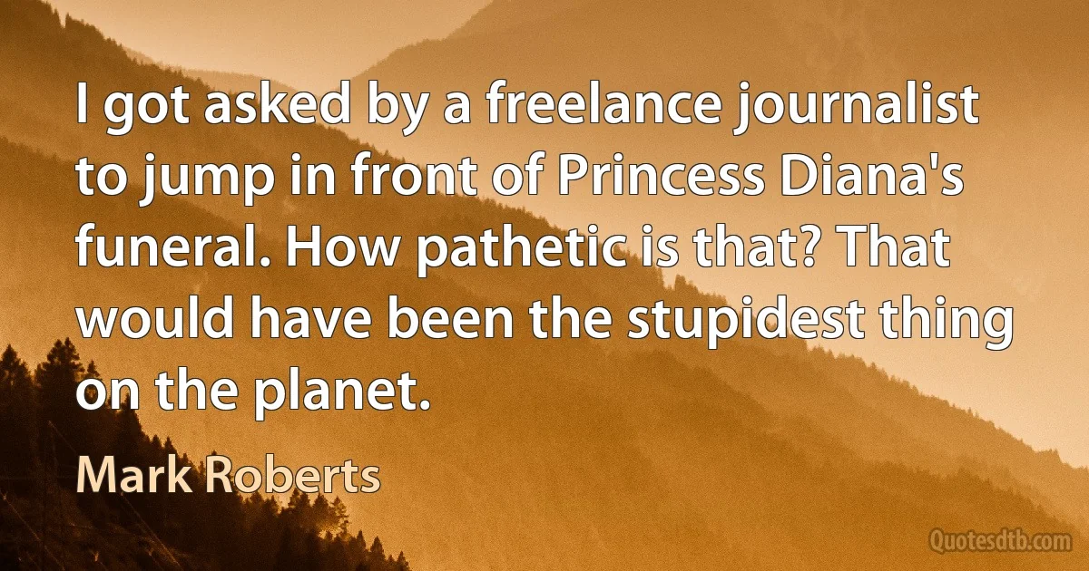 I got asked by a freelance journalist to jump in front of Princess Diana's funeral. How pathetic is that? That would have been the stupidest thing on the planet. (Mark Roberts)