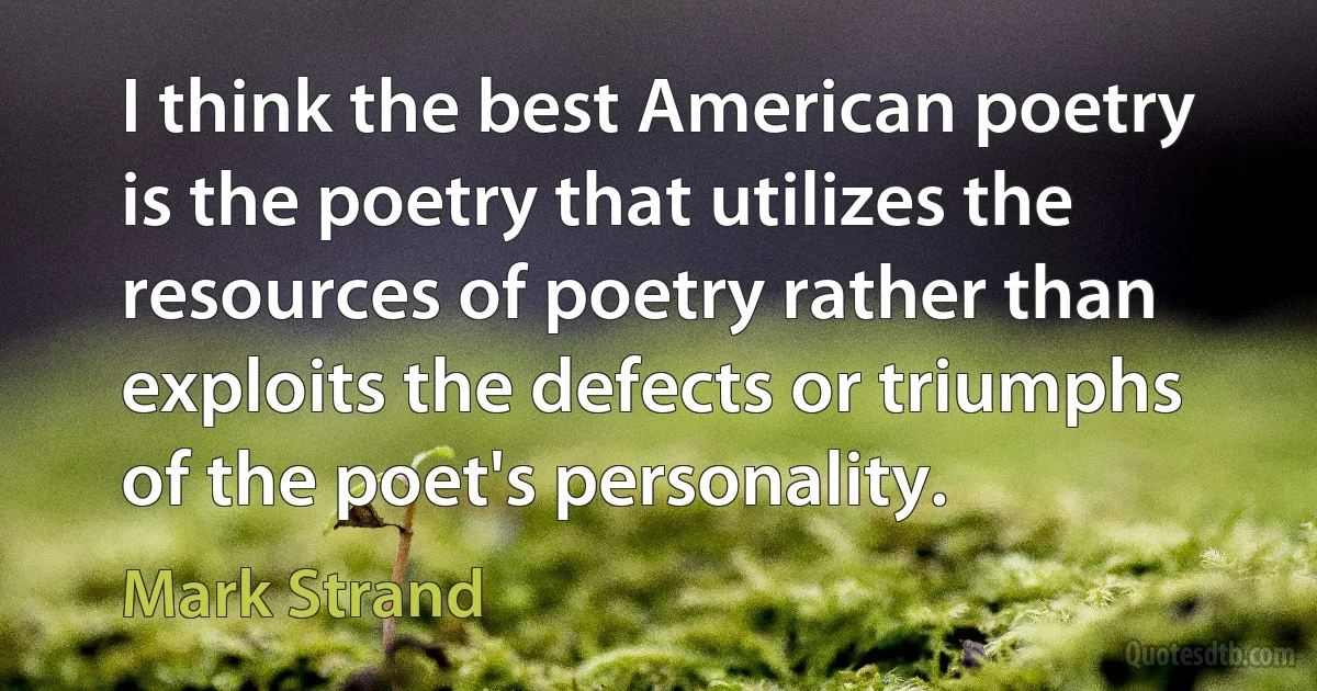 I think the best American poetry is the poetry that utilizes the resources of poetry rather than exploits the defects or triumphs of the poet's personality. (Mark Strand)