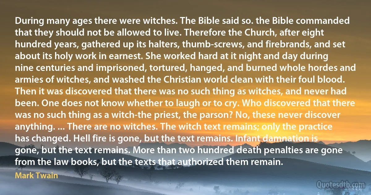 During many ages there were witches. The Bible said so. the Bible commanded that they should not be allowed to live. Therefore the Church, after eight hundred years, gathered up its halters, thumb-screws, and firebrands, and set about its holy work in earnest. She worked hard at it night and day during nine centuries and imprisoned, tortured, hanged, and burned whole hordes and armies of witches, and washed the Christian world clean with their foul blood. Then it was discovered that there was no such thing as witches, and never had been. One does not know whether to laugh or to cry. Who discovered that there was no such thing as a witch-the priest, the parson? No, these never discover anything. ... There are no witches. The witch text remains; only the practice has changed. Hell fire is gone, but the text remains. Infant damnation is gone, but the text remains. More than two hundred death penalties are gone from the law books, but the texts that authorized them remain. (Mark Twain)