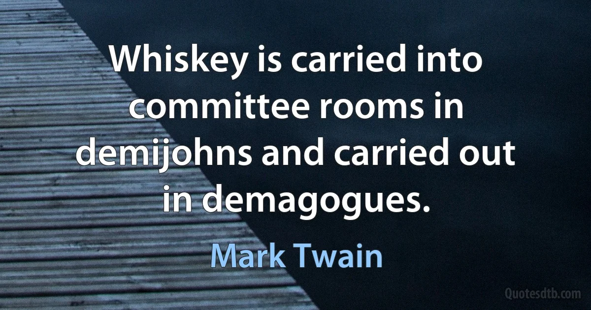 Whiskey is carried into committee rooms in demijohns and carried out in demagogues. (Mark Twain)