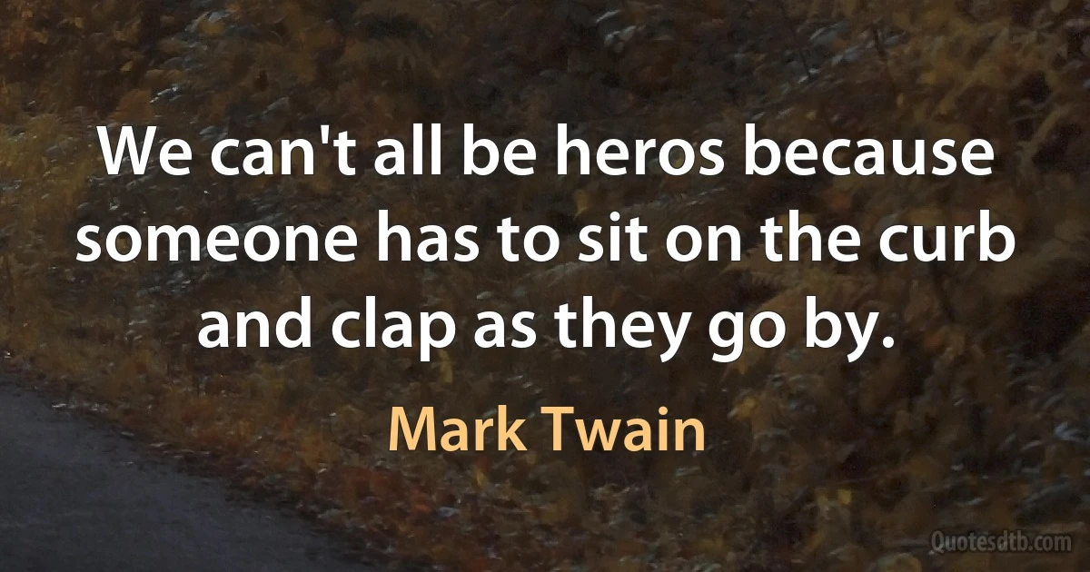 We can't all be heros because someone has to sit on the curb and clap as they go by. (Mark Twain)