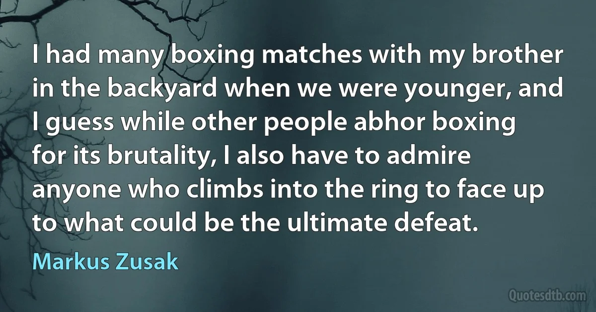 I had many boxing matches with my brother in the backyard when we were younger, and I guess while other people abhor boxing for its brutality, I also have to admire anyone who climbs into the ring to face up to what could be the ultimate defeat. (Markus Zusak)