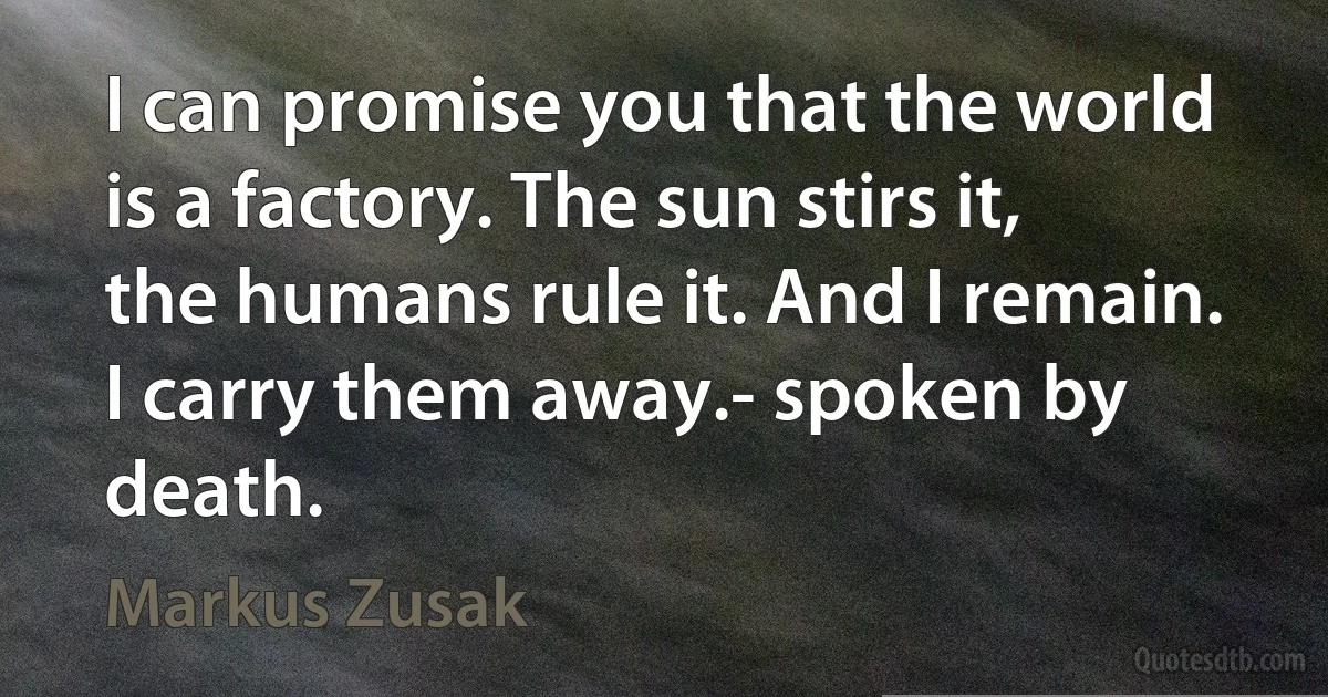 I can promise you that the world is a factory. The sun stirs it, the humans rule it. And I remain. I carry them away.- spoken by death. (Markus Zusak)