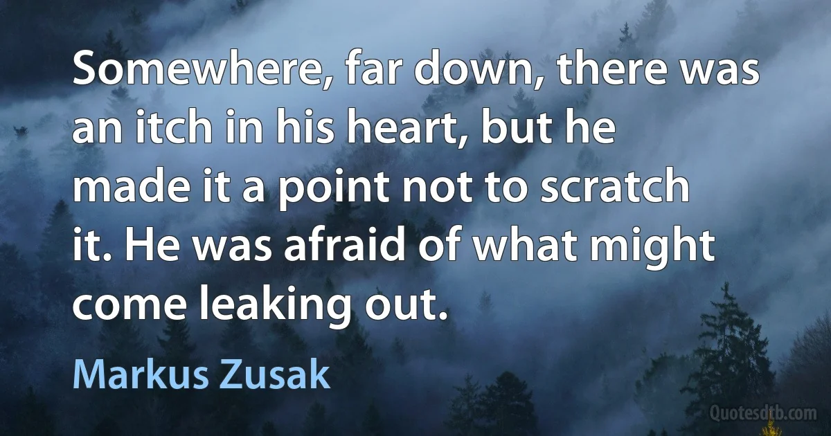 Somewhere, far down, there was an itch in his heart, but he made it a point not to scratch it. He was afraid of what might come leaking out. (Markus Zusak)