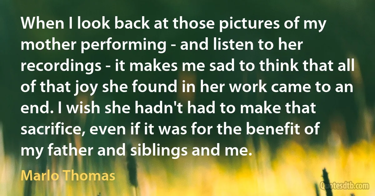 When I look back at those pictures of my mother performing - and listen to her recordings - it makes me sad to think that all of that joy she found in her work came to an end. I wish she hadn't had to make that sacrifice, even if it was for the benefit of my father and siblings and me. (Marlo Thomas)