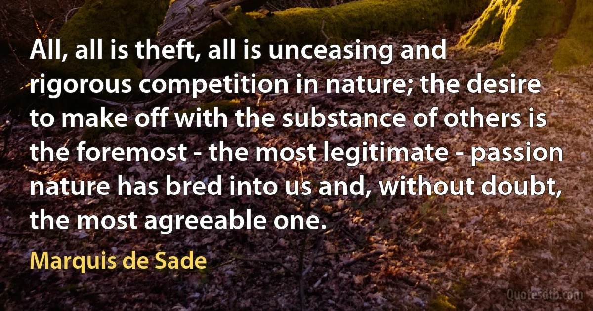 All, all is theft, all is unceasing and rigorous competition in nature; the desire to make off with the substance of others is the foremost - the most legitimate - passion nature has bred into us and, without doubt, the most agreeable one. (Marquis de Sade)