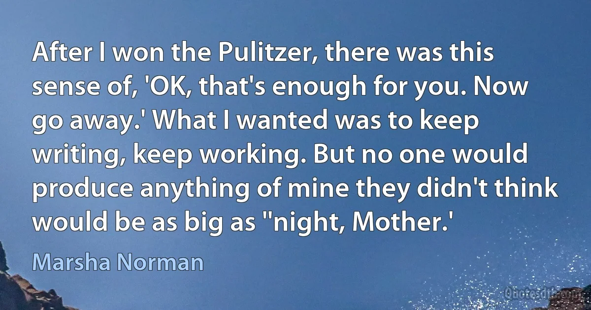 After I won the Pulitzer, there was this sense of, 'OK, that's enough for you. Now go away.' What I wanted was to keep writing, keep working. But no one would produce anything of mine they didn't think would be as big as ''night, Mother.' (Marsha Norman)