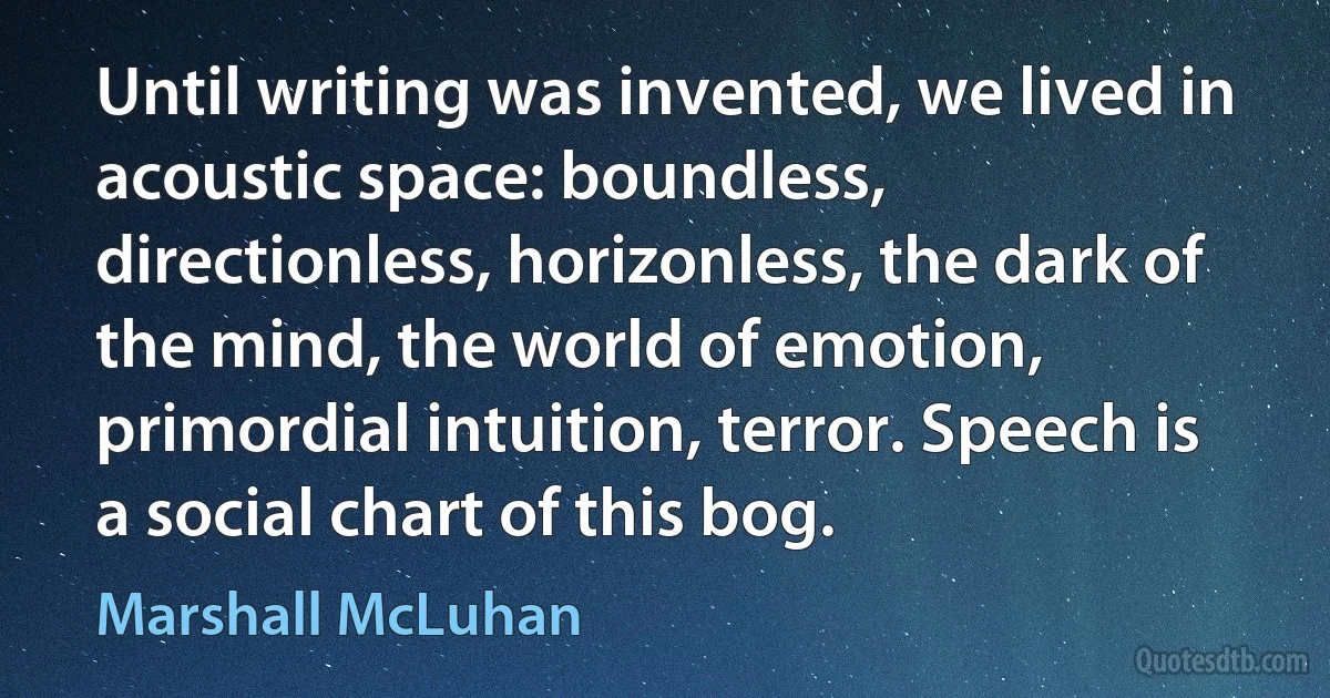 Until writing was invented, we lived in acoustic space: boundless, directionless, horizonless, the dark of the mind, the world of emotion, primordial intuition, terror. Speech is a social chart of this bog. (Marshall McLuhan)