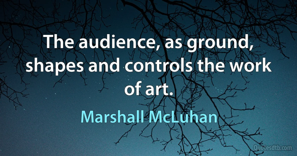 The audience, as ground, shapes and controls the work of art. (Marshall McLuhan)