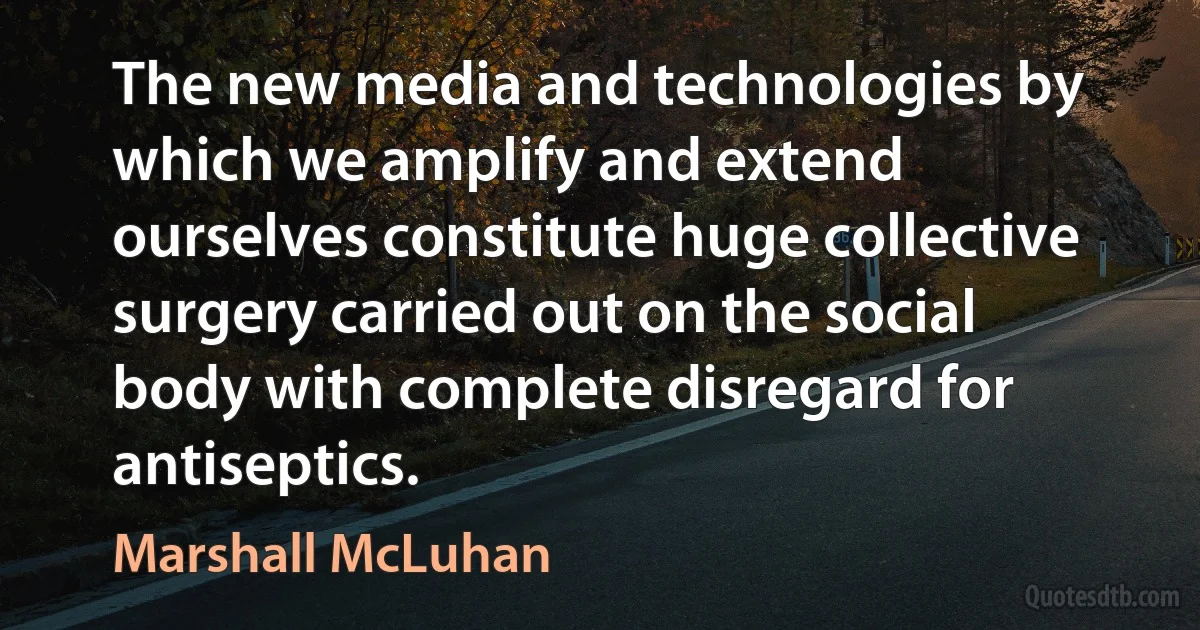 The new media and technologies by which we amplify and extend ourselves constitute huge collective surgery carried out on the social body with complete disregard for antiseptics. (Marshall McLuhan)