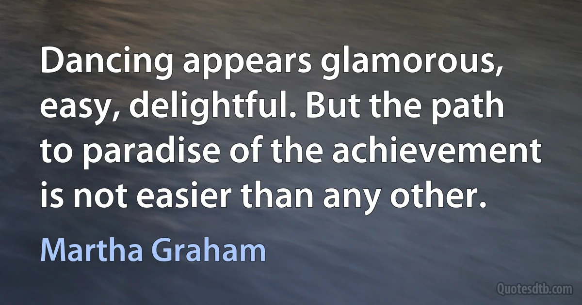 Dancing appears glamorous, easy, delightful. But the path to paradise of the achievement is not easier than any other. (Martha Graham)