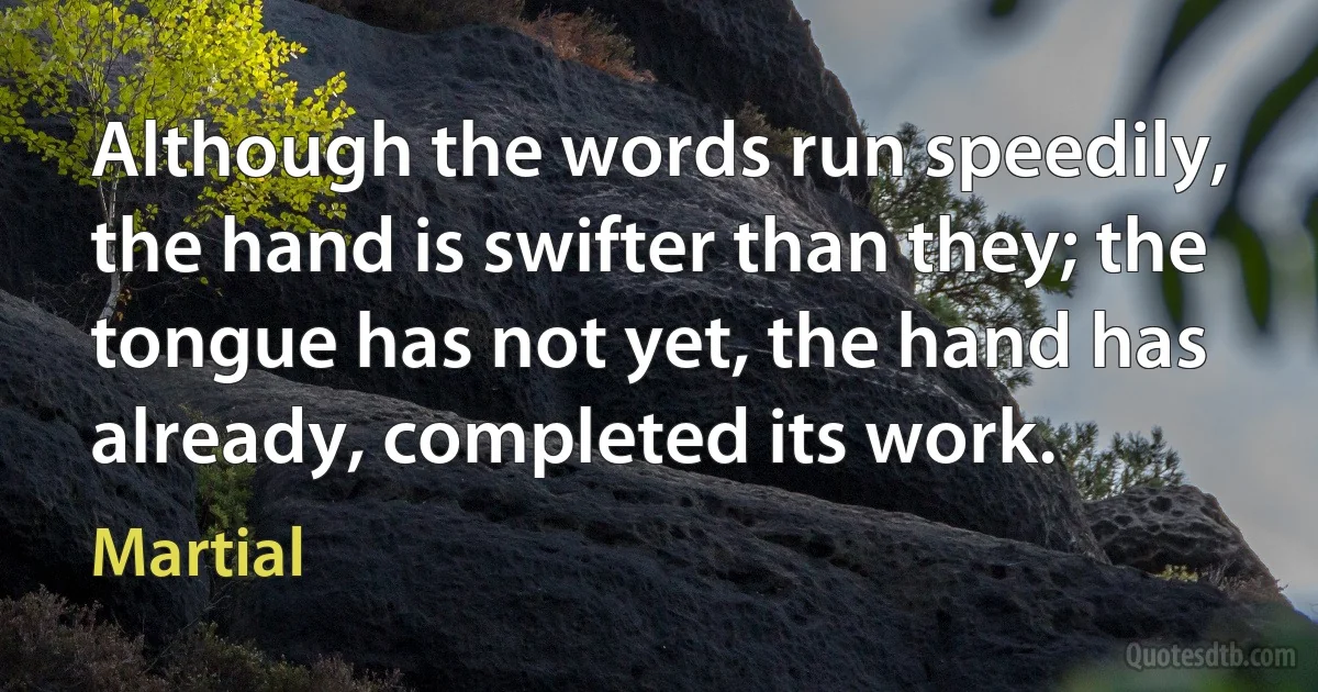 Although the words run speedily, the hand is swifter than they; the tongue has not yet, the hand has already, completed its work. (Martial)