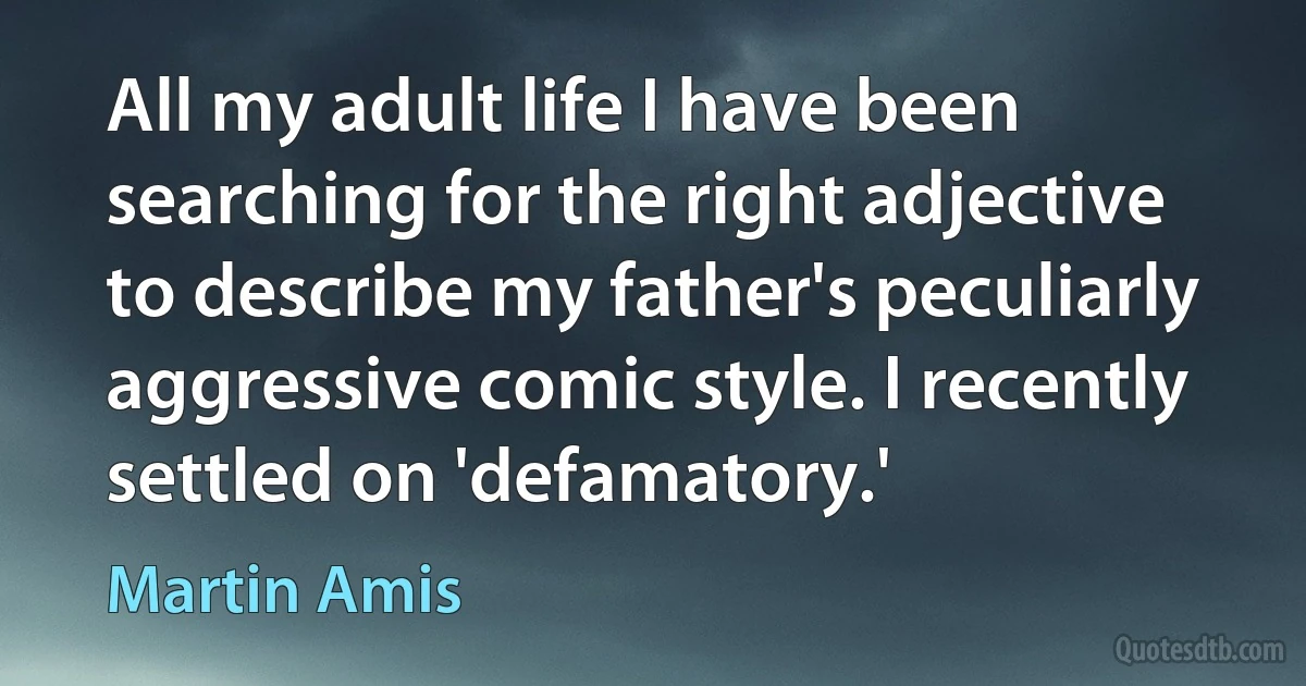 All my adult life I have been searching for the right adjective to describe my father's peculiarly aggressive comic style. I recently settled on 'defamatory.' (Martin Amis)