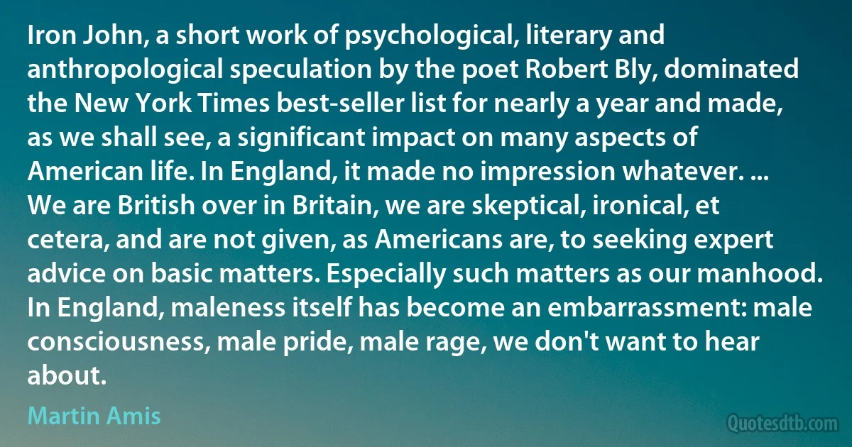 Iron John, a short work of psychological, literary and anthropological speculation by the poet Robert Bly, dominated the New York Times best-seller list for nearly a year and made, as we shall see, a significant impact on many aspects of American life. In England, it made no impression whatever. ... We are British over in Britain, we are skeptical, ironical, et cetera, and are not given, as Americans are, to seeking expert advice on basic matters. Especially such matters as our manhood. In England, maleness itself has become an embarrassment: male consciousness, male pride, male rage, we don't want to hear about. (Martin Amis)