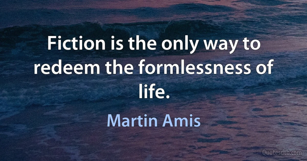 Fiction is the only way to redeem the formlessness of life. (Martin Amis)