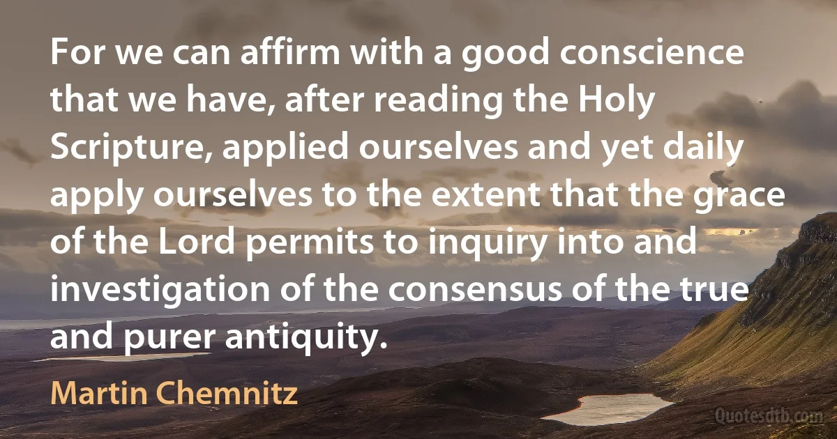 For we can affirm with a good conscience that we have, after reading the Holy Scripture, applied ourselves and yet daily apply ourselves to the extent that the grace of the Lord permits to inquiry into and investigation of the consensus of the true and purer antiquity. (Martin Chemnitz)