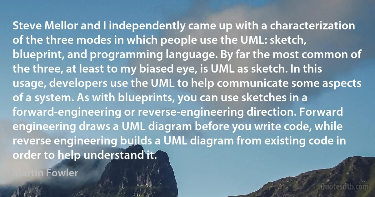 Steve Mellor and I independently came up with a characterization of the three modes in which people use the UML: sketch, blueprint, and programming language. By far the most common of the three, at least to my biased eye, is UML as sketch. In this usage, developers use the UML to help communicate some aspects of a system. As with blueprints, you can use sketches in a forward-engineering or reverse-engineering direction. Forward engineering draws a UML diagram before you write code, while reverse engineering builds a UML diagram from existing code in order to help understand it. (Martin Fowler)