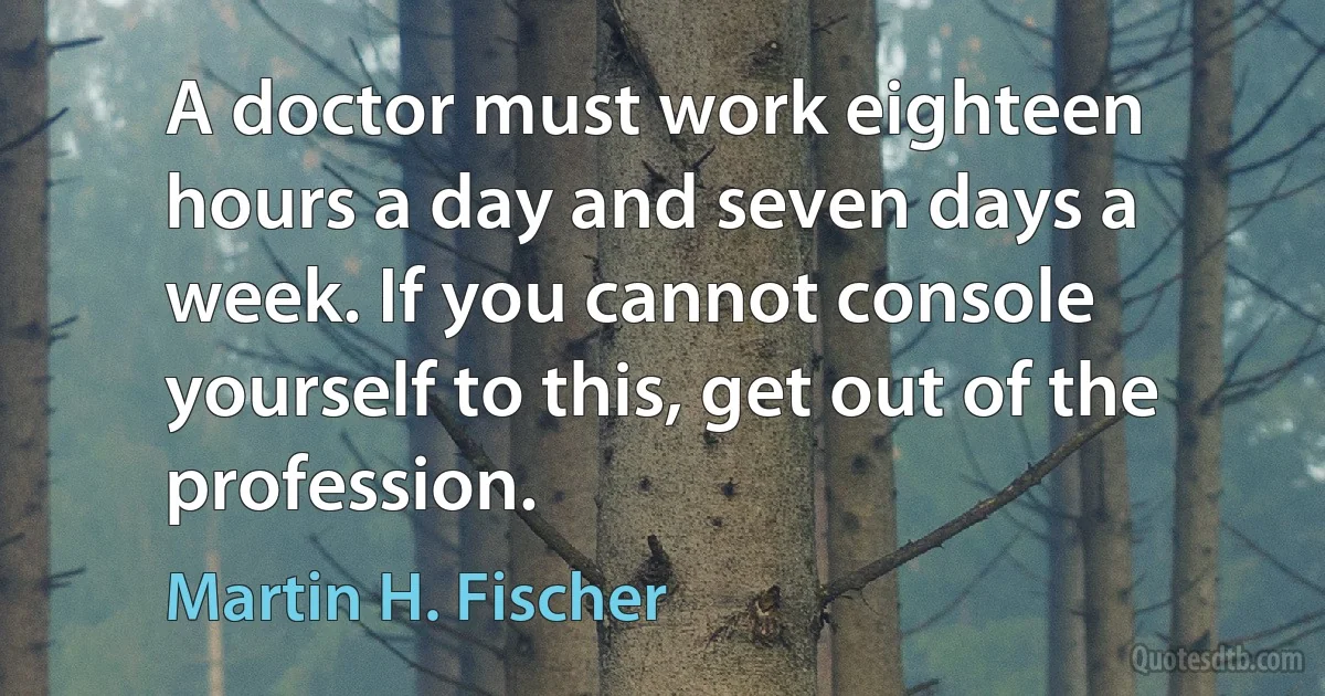 A doctor must work eighteen hours a day and seven days a week. If you cannot console yourself to this, get out of the profession. (Martin H. Fischer)