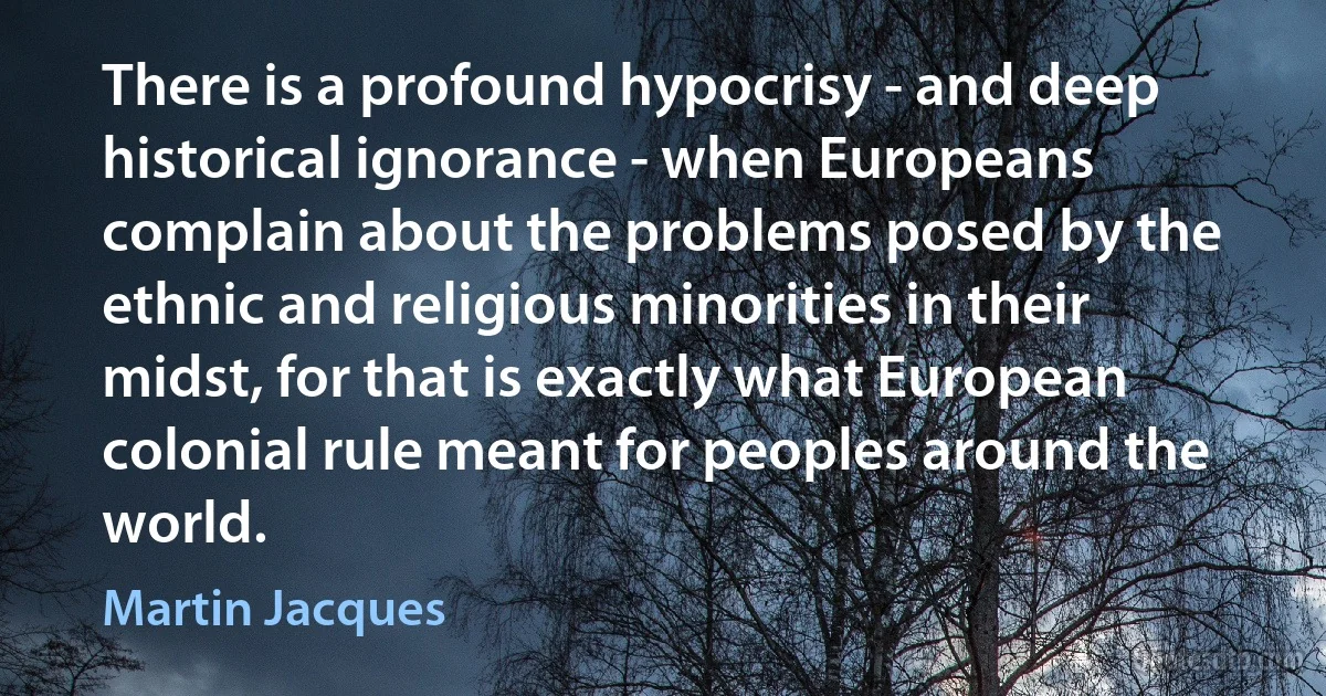 There is a profound hypocrisy - and deep historical ignorance - when Europeans complain about the problems posed by the ethnic and religious minorities in their midst, for that is exactly what European colonial rule meant for peoples around the world. (Martin Jacques)