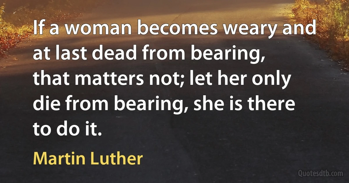 If a woman becomes weary and at last dead from bearing, that matters not; let her only die from bearing, she is there to do it. (Martin Luther)