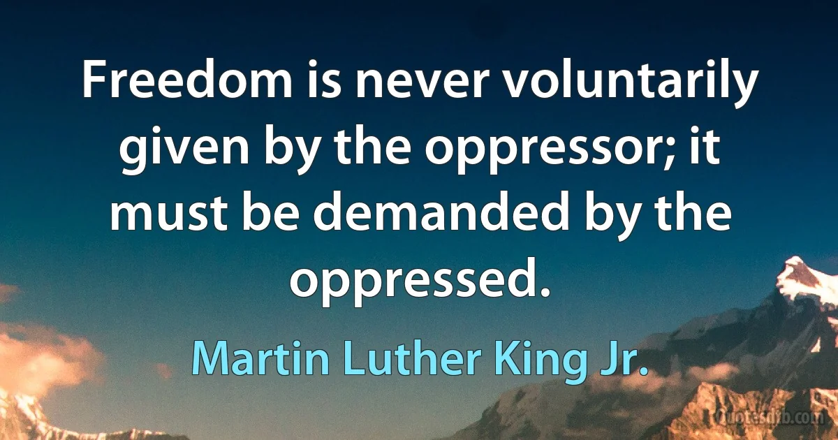 Freedom is never voluntarily given by the oppressor; it must be demanded by the oppressed. (Martin Luther King Jr.)