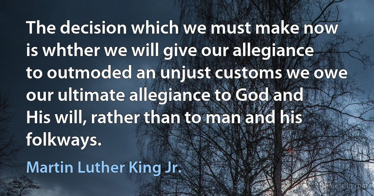 The decision which we must make now is whther we will give our allegiance to outmoded an unjust customs we owe our ultimate allegiance to God and His will, rather than to man and his folkways. (Martin Luther King Jr.)