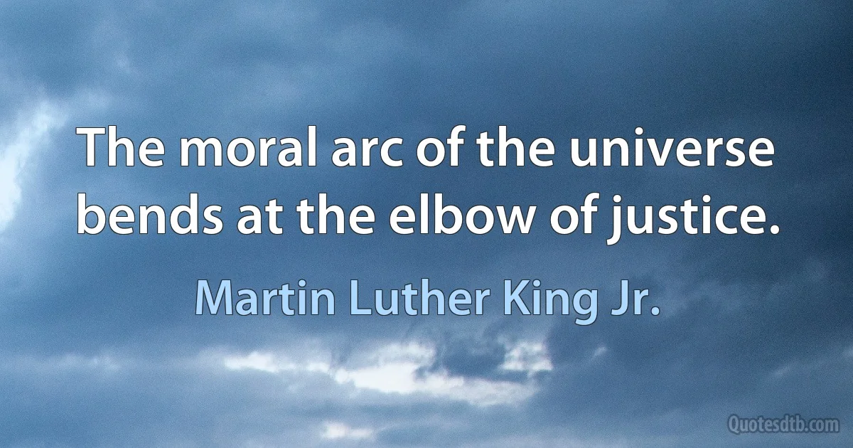 The moral arc of the universe bends at the elbow of justice. (Martin Luther King Jr.)